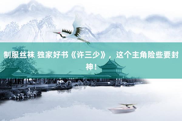 制服丝袜 独家好书《许三少》，这个主角险些要封神！