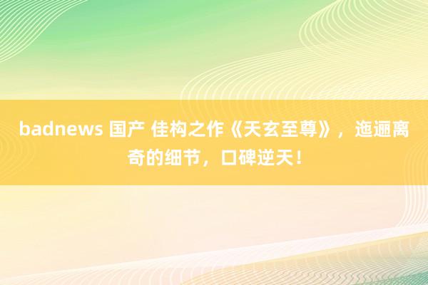 badnews 国产 佳构之作《天玄至尊》，迤逦离奇的细节，口碑逆天！