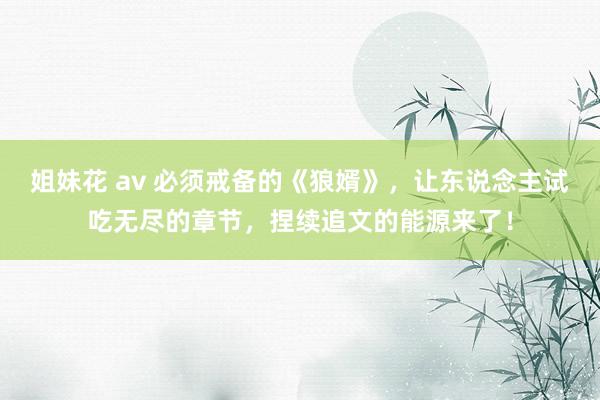 姐妹花 av 必须戒备的《狼婿》，让东说念主试吃无尽的章节，捏续追文的能源来了！