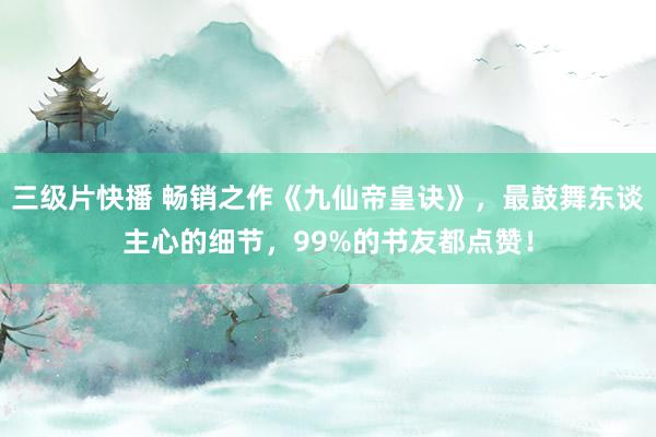 三级片快播 畅销之作《九仙帝皇诀》，最鼓舞东谈主心的细节，99%的书友都点赞！