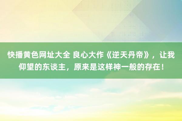 快播黄色网址大全 良心大作《逆天丹帝》，让我仰望的东谈主，原来是这样神一般的存在！