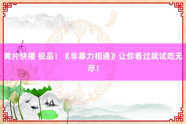 黄片快播 极品！《非暴力相通》让你看过就试吃无尽！