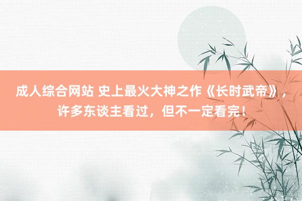 成人综合网站 史上最火大神之作《长时武帝》，许多东谈主看过，但不一定看完！