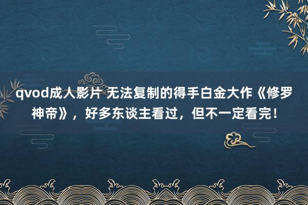 qvod成人影片 无法复制的得手白金大作《修罗神帝》，好多东谈主看过，但不一定看完！