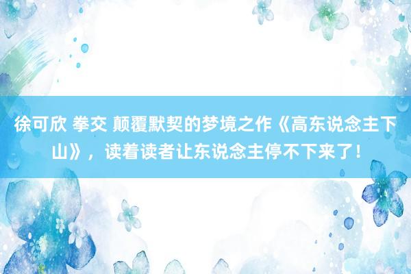 徐可欣 拳交 颠覆默契的梦境之作《高东说念主下山》，读着读者让东说念主停不下来了！