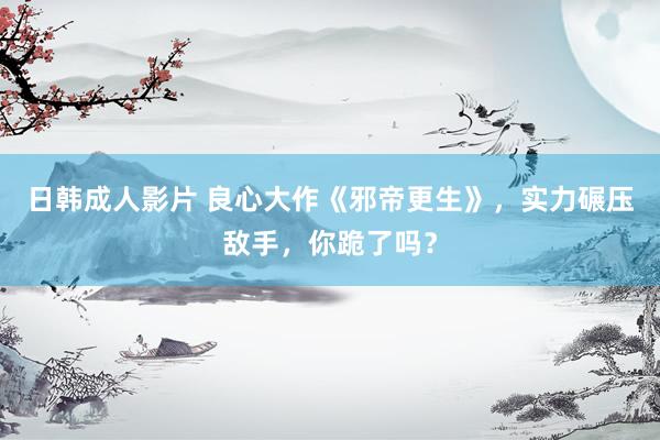 日韩成人影片 良心大作《邪帝更生》，实力碾压敌手，你跪了吗？