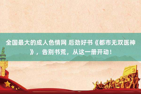 全国最大的成人色情网 后劲好书《都市无双医神》，告别书荒，从这一册开动！