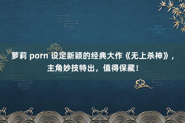 萝莉 porn 设定新颖的经典大作《无上杀神》，主角妙技特出，值得保藏！