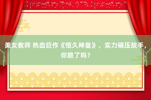 美女教师 热血巨作《恒久神皇》，实力碾压敌手，你跪了吗？