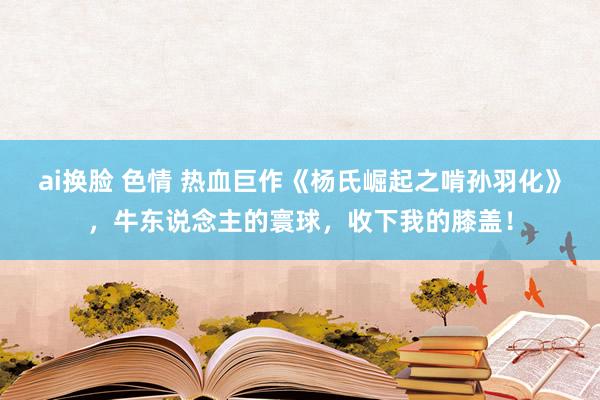 ai换脸 色情 热血巨作《杨氏崛起之啃孙羽化》，牛东说念主的寰球，收下我的膝盖！