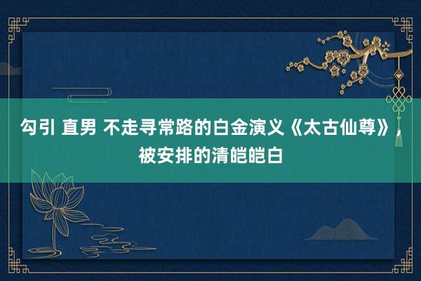 勾引 直男 不走寻常路的白金演义《太古仙尊》，被安排的清皑皑白