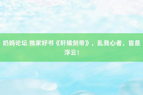 奶妈论坛 独家好书《轩辕剑帝》，乱我心者，皆是浮云！