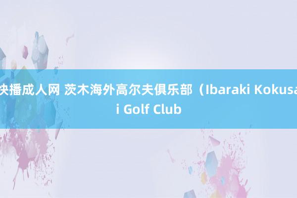 快播成人网 茨木海外高尔夫俱乐部（Ibaraki Kokusai Golf Club
