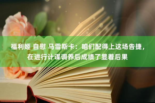 福利姬 自慰 马雷斯卡：咱们配得上这场告捷，在进行计谋调养后成绩了显着后果