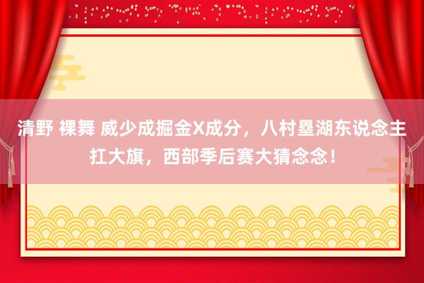 清野 裸舞 威少成掘金X成分，八村塁湖东说念主扛大旗，西部季后赛大猜念念！