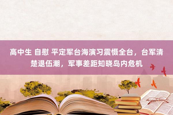 高中生 自慰 平定军台海演习震慑全台，台军清楚退伍潮，军事差距知晓岛内危机