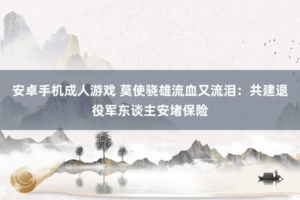 安卓手机成人游戏 莫使骁雄流血又流泪：共建退役军东谈主安堵保险