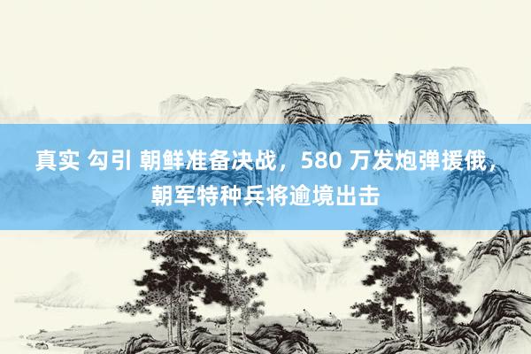 真实 勾引 朝鲜准备决战，580 万发炮弹援俄，朝军特种兵将逾境出击