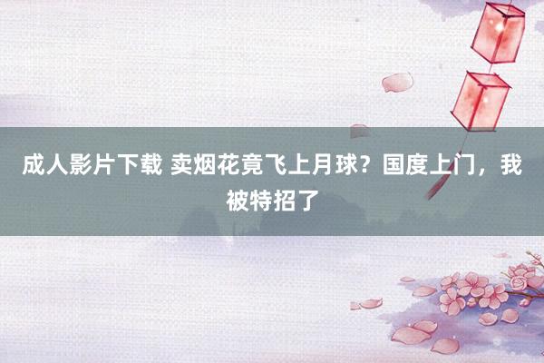 成人影片下载 卖烟花竟飞上月球？国度上门，我被特招了