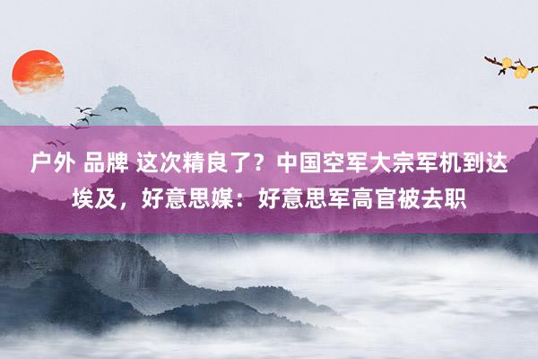 户外 品牌 这次精良了？中国空军大宗军机到达埃及，好意思媒：好意思军高官被去职