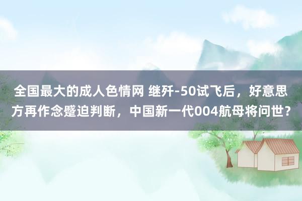 全国最大的成人色情网 继歼-50试飞后，好意思方再作念蹙迫判断，中国新一代004航母将问世？