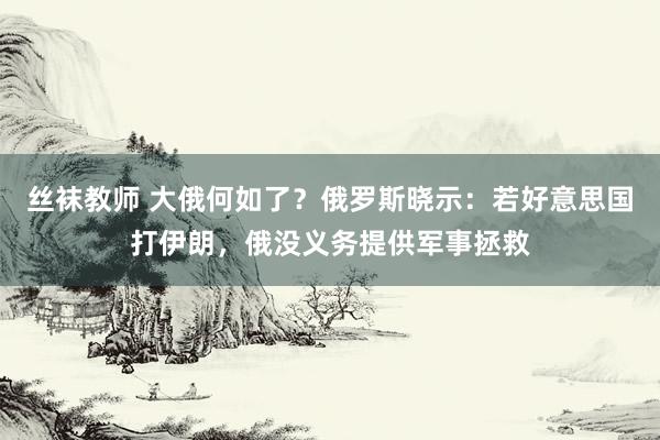 丝袜教师 大俄何如了？俄罗斯晓示：若好意思国打伊朗，俄没义务提供军事拯救