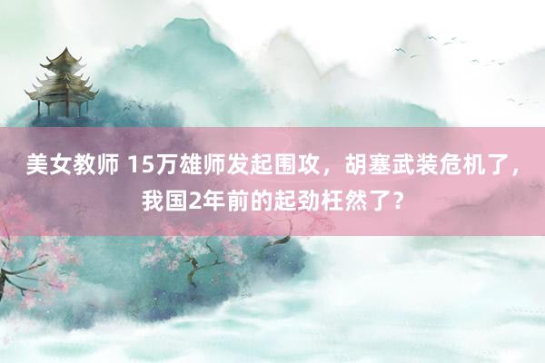 美女教师 15万雄师发起围攻，胡塞武装危机了，我国2年前的起劲枉然了？