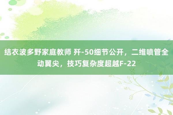 结衣波多野家庭教师 歼-50细节公开，二维喷管全动翼尖，技巧复杂度超越F-22