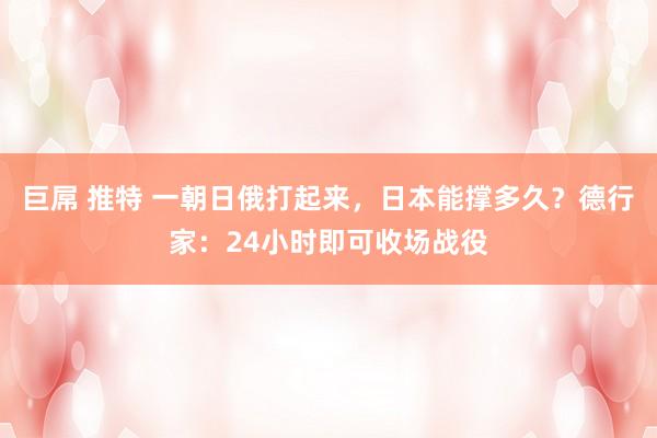 巨屌 推特 一朝日俄打起来，日本能撑多久？德行家：24小时即可收场战役