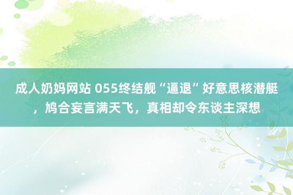 成人奶妈网站 055终结舰“逼退”好意思核潜艇，鸠合妄言满天飞，真相却令东谈主深想