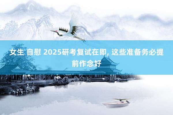 女生 自慰 2025研考复试在即, 这些准备务必提前作念好