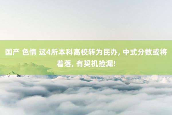 国产 色情 这4所本科高校转为民办, 中式分数或将着落, 有契机捡漏!