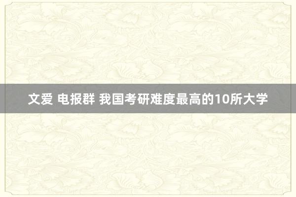 文爱 电报群 我国考研难度最高的10所大学