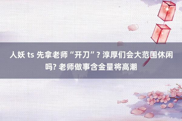 人妖 ts 先拿老师“开刀”? 淳厚们会大范围休闲吗? 老师做事含金量将高潮
