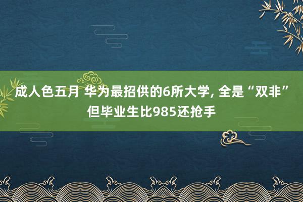 成人色五月 华为最招供的6所大学, 全是“双非”但毕业生比985还抢手