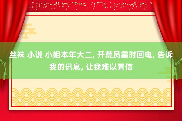 丝袜 小说 小姐本年大二, 开荒员霎时回电, 告诉我的讯息, 让我难以置信