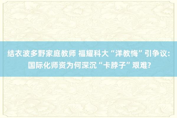 结衣波多野家庭教师 福耀科大“洋教悔”引争议: 国际化师资为何深沉“卡脖子”艰难?