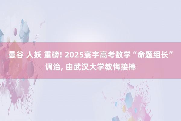 曼谷 人妖 重磅! 2025寰宇高考数学“命题组长”调治, 由武汉大学教悔接棒