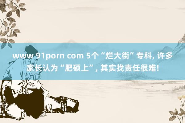 www 91porn com 5个“烂大街”专科, 许多家长认为“肥硕上”, 其实找责任很难!