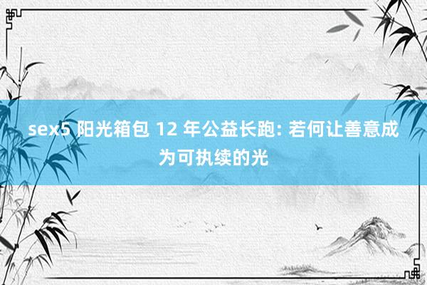 sex5 阳光箱包 12 年公益长跑: 若何让善意成为可执续的光
