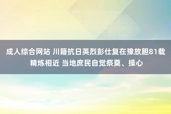 成人综合网站 川籍抗日英烈彭仕复在豫放胆81载 精炼相近 当地庶民自觉祭奠、操心
