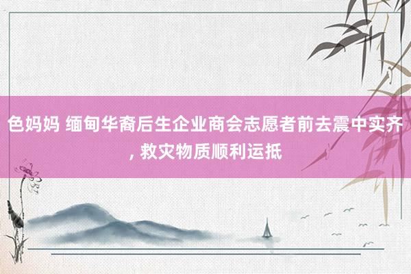色妈妈 缅甸华裔后生企业商会志愿者前去震中实齐, 救灾物质顺利运抵