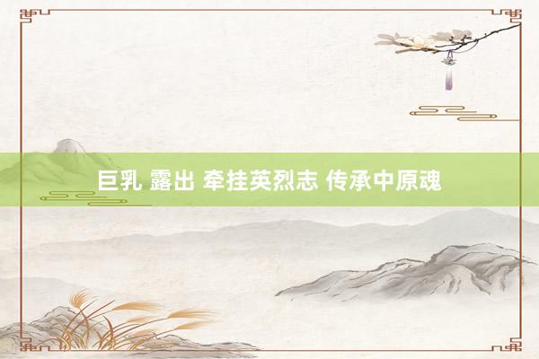 巨乳 露出 牵挂英烈志 传承中原魂