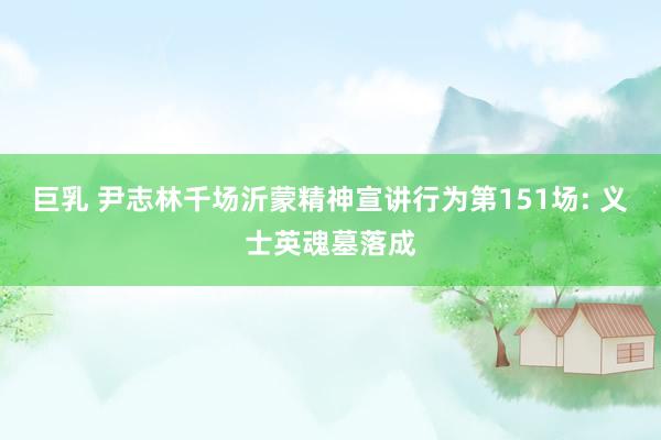 巨乳 尹志林千场沂蒙精神宣讲行为第151场: 义士英魂墓落成