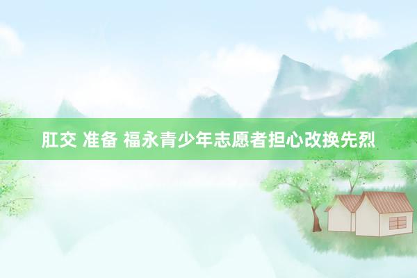肛交 准备 福永青少年志愿者担心改换先烈