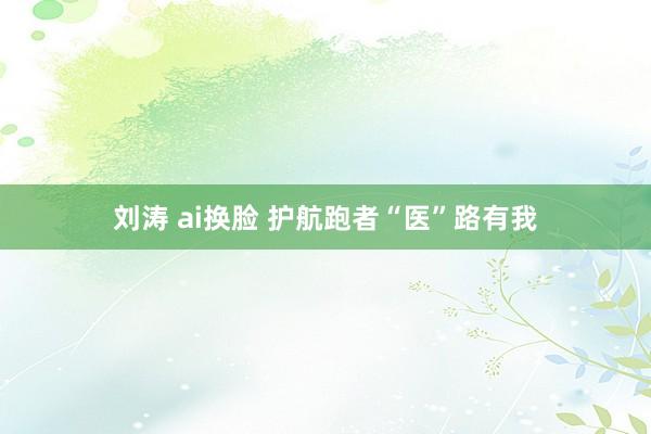 刘涛 ai换脸 护航跑者“医”路有我