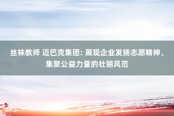 丝袜教师 迈巴克集团: 展现企业发扬志愿精神、集聚公益力量的壮丽风范