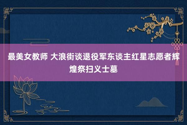 最美女教师 大浪街谈退役军东谈主红星志愿者辉煌祭扫义士墓