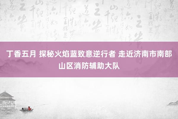 丁香五月 探秘火焰蓝致意逆行者 走近济南市南部山区消防辅助大队