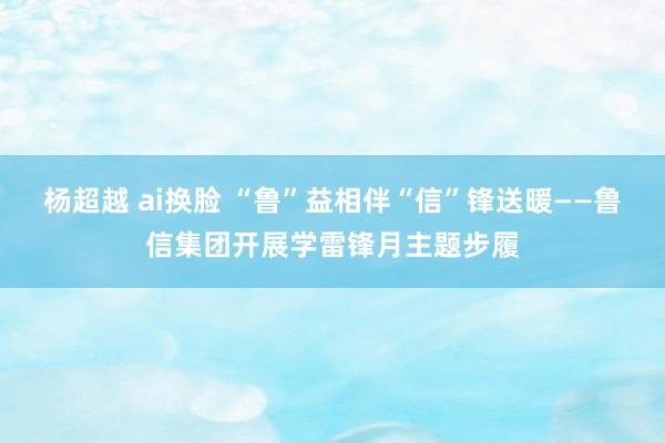 杨超越 ai换脸 “鲁”益相伴“信”锋送暖——鲁信集团开展学雷锋月主题步履